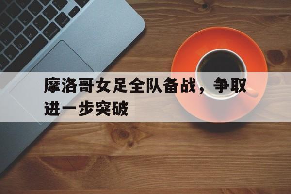 摩洛哥女足全队备战，争取进一步突破的简单介绍